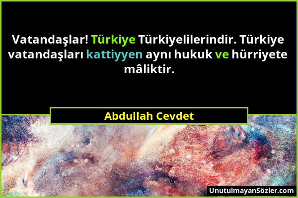 Abdullah Cevdet - Vatandaşlar! Türkiye Türkiyelilerindir. Türkiye vatandaşları kattiyyen aynı hukuk ve hürriyete mâliktir....