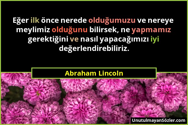Abraham Lincoln - Eğer ilk önce nerede olduğumuzu ve nereye meylimiz olduğunu bilirsek, ne yapmamız gerektiğini ve nasıl yapacağımızı iyi değerlendire...