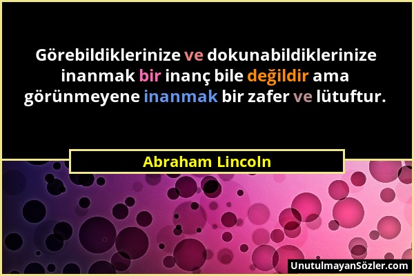 Abraham Lincoln - Görebildiklerinize ve dokunabildiklerinize inanmak bir inanç bile değildir ama görünmeyene inanmak bir zafer ve lütuftur....