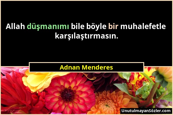 Adnan Menderes - Allah düşmanımı bile böyle bir muhalefetle karşılaştırmasın....