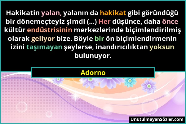 Adorno - Hakikatin yalan, yalanın da hakikat gibi göründüğü bir dönemeçteyiz şimdi (...) Her düşünce, daha önce kültür endüstrisinin merkezlerinde biç...