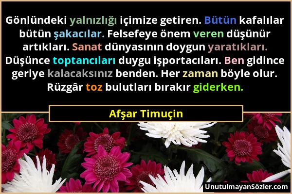 Afşar Timuçin - Gönlündeki yalnızlığı içimize getiren. Bütün kafalılar bütün şakacılar. Felsefeye önem veren düşünür artıkları. Sanat dünyasının doygu...