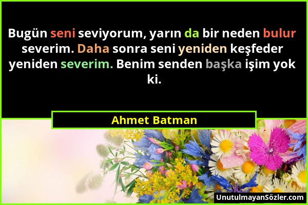 Ahmet Batman - Bugün seni seviyorum, yarın da bir neden bulur severim. Daha sonra seni yeniden keşfeder yeniden severim. Benim senden başka işim yok k...