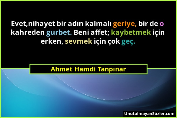 Ahmet Hamdi Tanpınar - Evet,nihayet bir adın kalmalı geriye, bir de o kahreden gurbet. Beni affet; kaybetmek için erken, sevmek için çok geç....