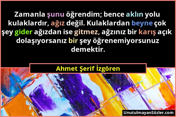 Ahmet Şerif İzgören - Zamanla şunu öğrendim; bence aklın yolu kulaklardır, ağız değil. Kulaklardan beyne çok şey gider ağızdan ise gitmez, ağzınız bir...