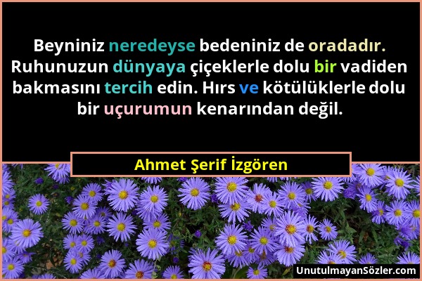 Ahmet Şerif İzgören - Beyniniz neredeyse bedeniniz de oradadır. Ruhunuzun dünyaya çiçeklerle dolu bir vadiden bakmasını tercih edin. Hırs ve kötülükle...