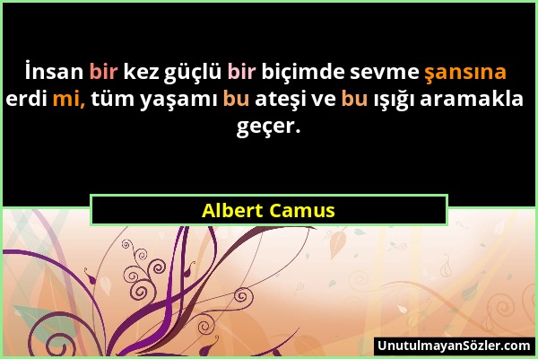 Albert Camus - İnsan bir kez güçlü bir biçimde sevme şansına erdi mi, tüm yaşamı bu ateşi ve bu ışığı aramakla geçer....