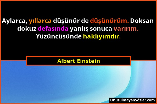 Albert Einstein - Aylarca, yıllarca düşünür de düşünürüm. Doksan dokuz defasında yanlış sonuca varırım. Yüzüncüsünde haklıyımdır....