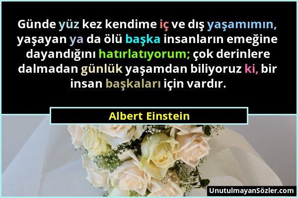 Albert Einstein - Günde yüz kez kendime iç ve dış yaşamımın, yaşayan ya da ölü başka insanların emeğine dayandığını hatırlatıyorum; çok derinlere dalm...