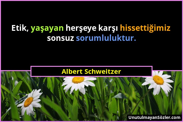 Albert Schweitzer - Etik, yaşayan herşeye karşı hissettiğimiz sonsuz sorumluluktur....