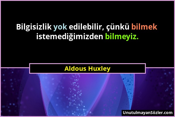 Aldous Huxley - Bilgisizlik yok edilebilir, çünkü bilmek istemediğimizden bilmeyiz....