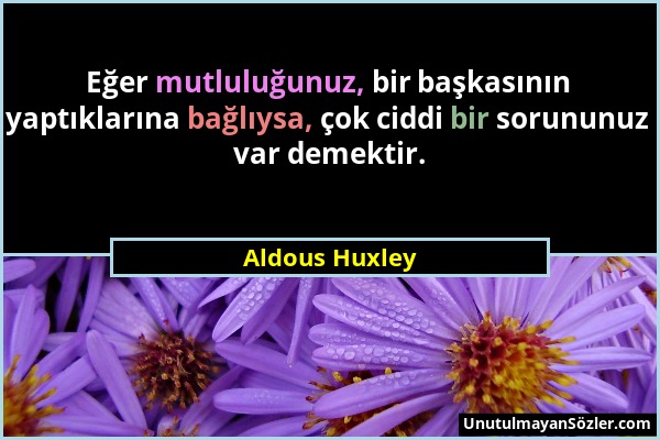 Aldous Huxley - Eğer mutluluğunuz, bir başkasının yaptıklarına bağlıysa, çok ciddi bir sorununuz var demektir....