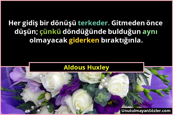 Aldous Huxley - Her gidiş bir dönüşü terkeder. Gitmeden önce düşün; çünkü döndüğünde bulduğun aynı olmayacak giderken bıraktığınla....