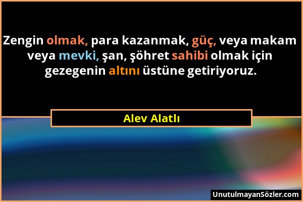 Alev Alatlı - Zengin olmak, para kazanmak, güç, veya makam veya mevki, şan, şöhret sahibi olmak için gezegenin altını üstüne getiriyoruz....