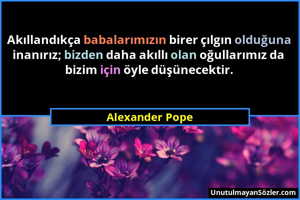 Alexander Pope - Akıllandıkça babalarımızın birer çılgın olduğuna inanırız; bizden daha akıllı olan oğullarımız da bizim için öyle düşünecektir....