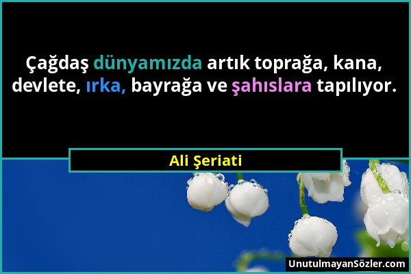 Ali Şeriati - Çağdaş dünyamızda artık toprağa, kana, devlete, ırka, bayrağa ve şahıslara tapılıyor....