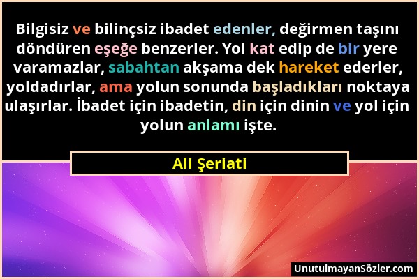 Ali Şeriati - Bilgisiz ve bilinçsiz ibadet edenler, değirmen taşını döndüren eşeğe benzerler. Yol kat edip de bir yere varamazlar, sabahtan akşama dek...