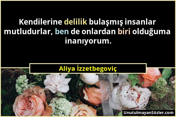 Aliya İzzetbegoviç - Kendilerine delilik bulaşmış insanlar mutludurlar, ben de onlardan biri olduğuma inanıyorum....