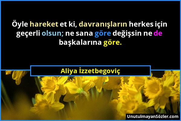 Aliya İzzetbegoviç - Öyle hareket et ki, davranışların herkes için geçerli olsun; ne sana göre değişsin ne de başkalarına göre....