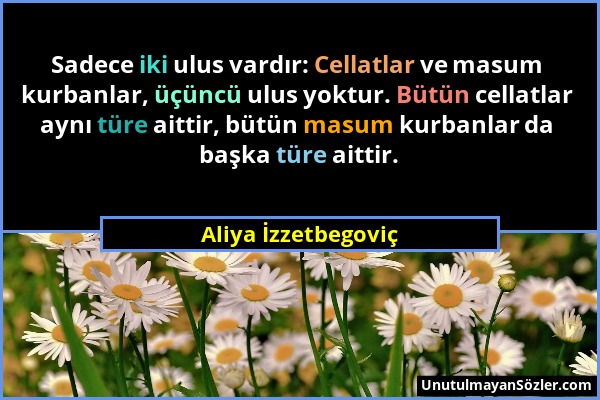 Aliya İzzetbegoviç - Sadece iki ulus vardır: Cellatlar ve masum kurbanlar, üçüncü ulus yoktur. Bütün cellatlar aynı türe aittir, bütün masum kurbanlar...