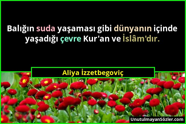 Aliya İzzetbegoviç - Balığın suda yaşaması gibi dünyanın içinde yaşadığı çevre Kur'an ve İslâm'dır....