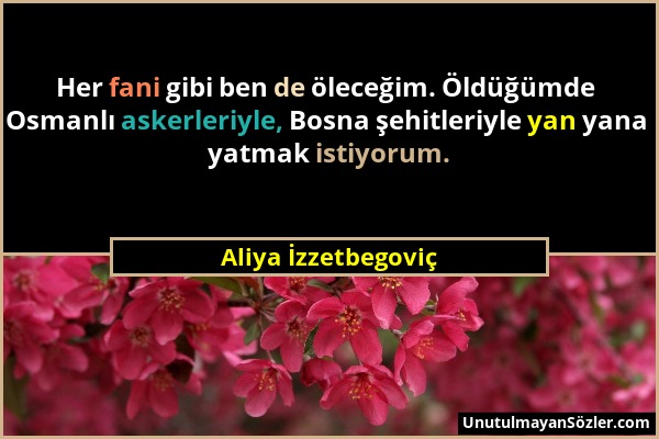Aliya İzzetbegoviç - Her fani gibi ben de öleceğim. Öldüğümde Osmanlı askerleriyle, Bosna şehitleriyle yan yana yatmak istiyorum....