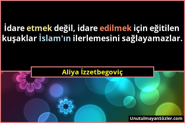 Aliya İzzetbegoviç - İdare etmek değil, idare edilmek için eğitilen kuşaklar İslam'ın ilerlemesini sağlayamazlar....