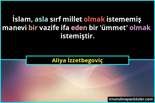 Aliya İzzetbegoviç - İslam, asla sırf millet olmak istememiş manevi bir vazife ifa eden bir 'ümmet' olmak istemiştir....