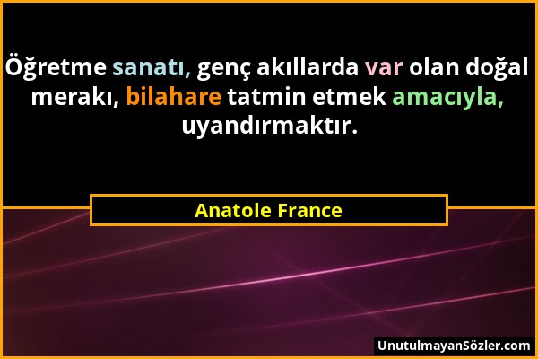 Anatole France - Öğretme sanatı, genç akıllarda var olan doğal merakı, bilahare tatmin etmek amacıyla, uyandırmaktır....