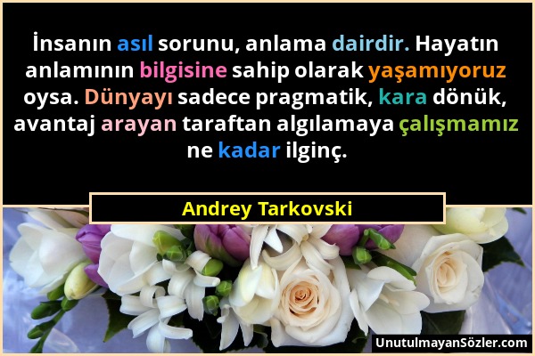 Andrey Tarkovski - İnsanın asıl sorunu, anlama dairdir. Hayatın anlamının bilgisine sahip olarak yaşamıyoruz oysa. Dünyayı sadece pragmatik, kara dönü...