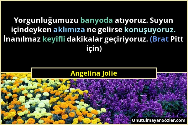 Angelina Jolie - Yorgunluğumuzu banyoda atıyoruz. Suyun içindeyken aklımıza ne gelirse konuşuyoruz. İnanılmaz keyifli dakikalar geçiriyoruz. (Brat Pit...