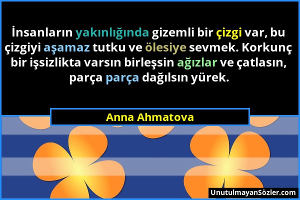 Anna Ahmatova - İnsanların yakınlığında gizemli bir çizgi var, bu çizgiyi aşamaz tutku ve ölesiye sevmek. Korkunç bir işsizlikta varsın birleşsin ağız...