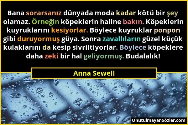 Anna Sewell - Bana sorarsanız dünyada moda kadar kötü bir şey olamaz. Örneğin köpeklerin haline bakın. Köpeklerin kuyruklarını kesiyorlar. Böylece kuy...