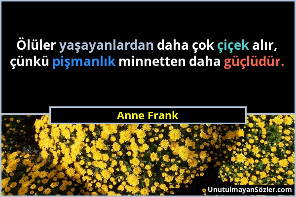 Anne Frank - Ölüler yaşayanlardan daha çok çiçek alır, çünkü pişmanlık minnetten daha güçlüdür....