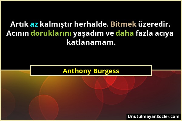 Anthony Burgess - Artık az kalmıştır herhalde. Bitmek üzeredir. Acının doruklarını yaşadım ve daha fazla acıya katlanamam....