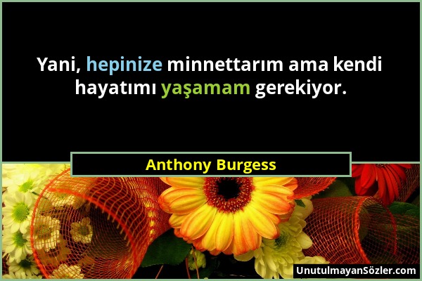 Anthony Burgess - Yani, hepinize minnettarım ama kendi hayatımı yaşamam gerekiyor....