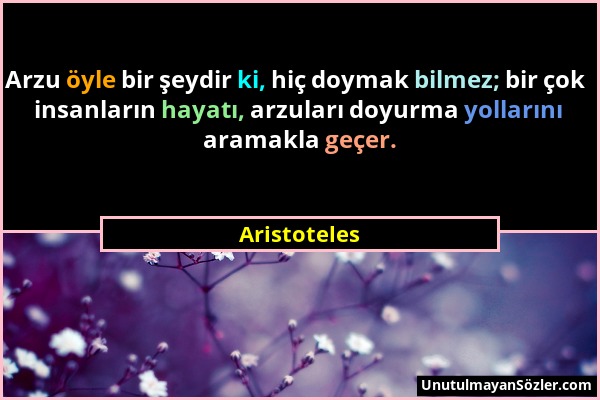 Aristoteles - Arzu öyle bir şeydir ki, hiç doymak bilmez; bir çok insanların hayatı, arzuları doyurma yollarını aramakla geçer....