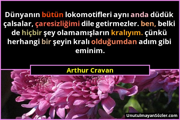 Arthur Cravan - Dünyanın bütün lokomotifleri aynı anda düdük çalsalar, çaresizliğimi dile getirmezler. ben, belki de hiçbir şey olamamışların kralıyım...