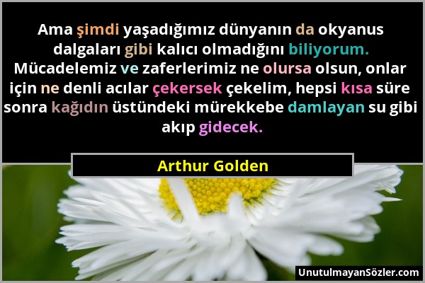 Arthur Golden - Ama şimdi yaşadığımız dünyanın da okyanus dalgaları gibi kalıcı olmadığını biliyorum. Mücadelemiz ve zaferlerimiz ne olursa olsun, onl...