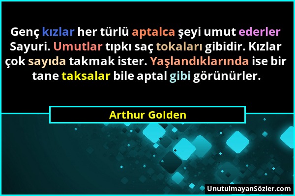 Arthur Golden - Genç kızlar her türlü aptalca şeyi umut ederler Sayuri. Umutlar tıpkı saç tokaları gibidir. Kızlar çok sayıda takmak ister. Yaşlandıkl...