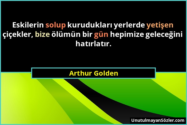 Arthur Golden - Eskilerin solup kurudukları yerlerde yetişen çiçekler, bize ölümün bir gün hepimize geleceğini hatırlatır....