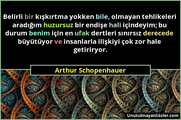 Arthur Schopenhauer - Belirli bir kışkırtma yokken bile, olmayan tehlikeleri aradığım huzursuz bir endişe hali içindeyim; bu durum benim için en ufak...