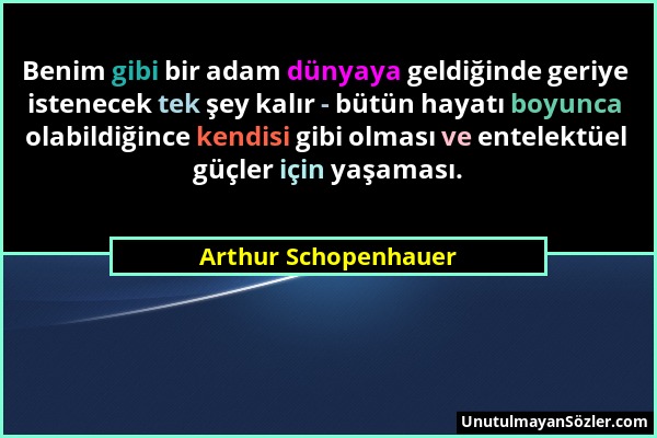 Arthur Schopenhauer - Benim gibi bir adam dünyaya geldiğinde geriye istenecek tek şey kalır - bütün hayatı boyunca olabildiğince kendisi gibi olması v...