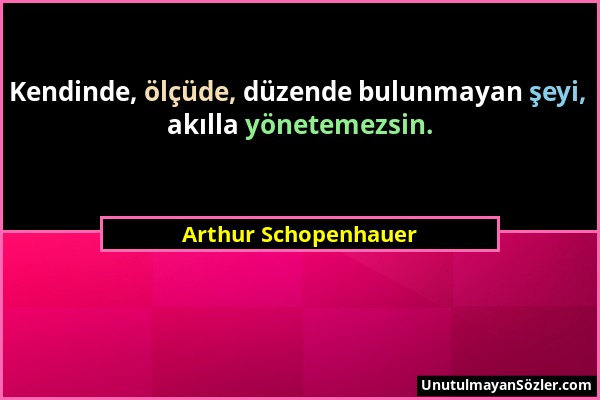 Arthur Schopenhauer - Kendinde, ölçüde, düzende bulunmayan şeyi, akılla yönetemezsin....