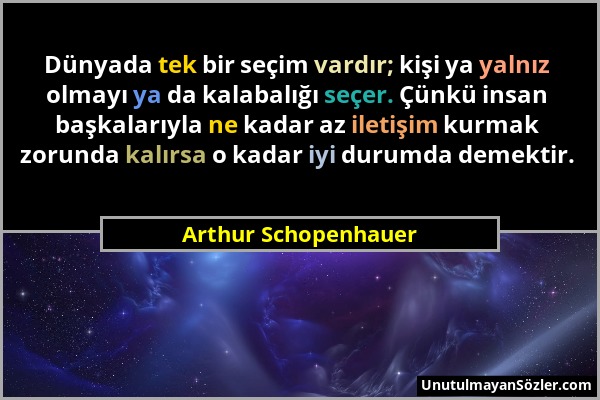 Arthur Schopenhauer - Dünyada tek bir seçim vardır; kişi ya yalnız olmayı ya da kalabalığı seçer. Çünkü insan başkalarıyla ne kadar az iletişim kurmak...