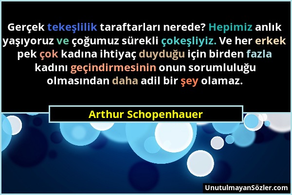 Arthur Schopenhauer - Gerçek tekeşlilik taraftarları nerede? Hepimiz anlık yaşıyoruz ve çoğumuz sürekli çokeşliyiz. Ve her erkek pek çok kadına ihtiya...