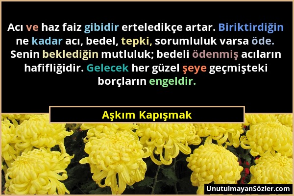 Aşkım Kapışmak - Acı ve haz faiz gibidir erteledikçe artar. Biriktirdiğin ne kadar acı, bedel, tepki, sorumluluk varsa öde. Senin beklediğin mutluluk;...