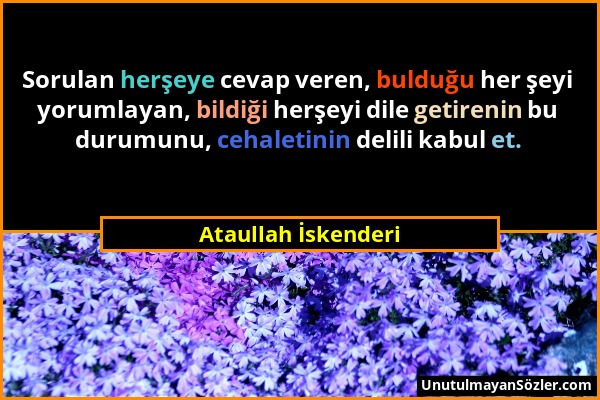 Ataullah İskenderi - Sorulan herşeye cevap veren, bulduğu her şeyi yorumlayan, bildiği herşeyi dile getirenin bu durumunu, cehaletinin delili kabul et...