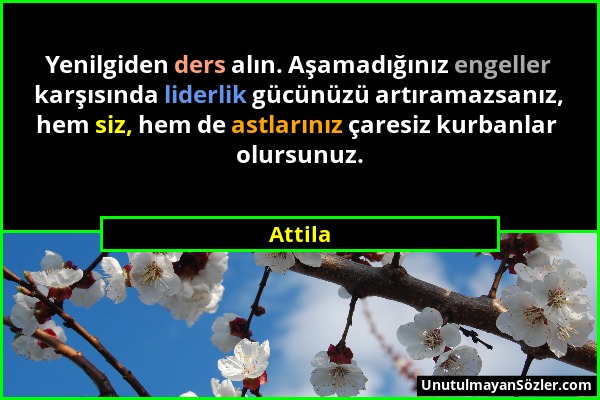 Attila - Yenilgiden ders alın. Aşamadığınız engeller karşısında liderlik gücünüzü artıramazsanız, hem siz, hem de astlarınız çaresiz kurbanlar olursun...