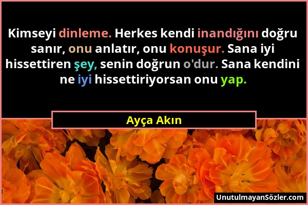 Ayça Akın - Kimseyi dinleme. Herkes kendi inandığını doğru sanır, onu anlatır, onu konuşur. Sana iyi hissettiren şey, senin doğrun o'dur. Sana kendini...